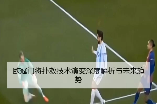 欧冠门将扑救技术演变深度解析与未来趋势